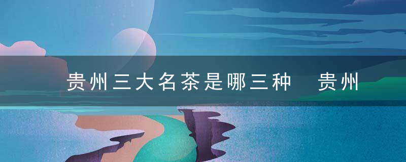 贵州三大名茶是哪三种 贵州三大名茶介绍